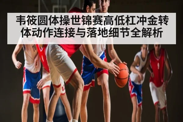 韦筱圆体操世锦赛高低杠冲金转体动作连接与落地细节全解析