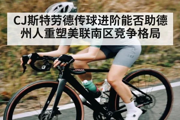 CJ斯特劳德传球进阶能否助德州人重塑美联南区竞争格局