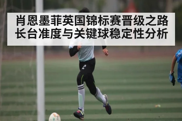 肖恩墨菲英国锦标赛晋级之路长台准度与关键球稳定性分析(kaiyun)